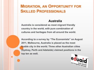MIGRATION, AN OPPORTUNITY FOR
SKILLED PROFESSIONALS

                         Australia
Australia is considered as most migrant friendly
country in the world, with pure combination of
cultures and heritages from all around the world.


According to a survey by “The Economists” on August
2011, Melbourne, Australia is placed as the most
livable city in the world. Three other Australian cities
(Sydney, Perth and Adelaide) claimed positions in the
top ten as well.
 