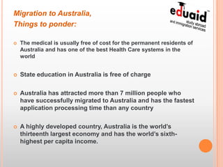 Migration to Australia,
Things to ponder:

   The medical is usually free of cost for the permanent residents of
    Australia and has one of the best Health Care systems in the
    world


   State education in Australia is free of charge

   Australia has attracted more than 7 million people who
    have successfully migrated to Australia and has the fastest
    application processing time than any country

   A highly developed country, Australia is the world’s
    thirteenth largest economy and has the world’s sixth-
    highest per capita income.
 