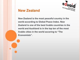 New Zealand

New Zealand is the most peaceful country in the
world according to Global Peace Index. New
Zealand is one of the best livable countries in the
world and Auckland is in the top ten of the most
livable cities in the world accoring to “The
Economists”.
 