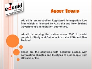 ABOUT EDUAID
eduaid is an Australian Registered Immigration Law
firm, which is licensed by Australia and New Zealand
Government’s immigration authorities.

eduaid is serving the nation since 2000 to assist
people to Study and Settle in Australia, USA and New
Zealand.



These are the countries with beautiful places, with
contrasting climates and lifestyles to suit people from
all walks of life.
 