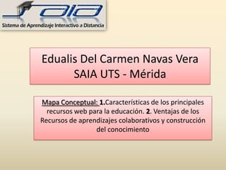 Edualis Del Carmen Navas Vera
SAIA UTS - Mérida
Mapa Conceptual: 1.Características de los principales
recursos web para la educación. 2. Ventajas de los
Recursos de aprendizajes colaborativos y construcción
del conocimiento
 