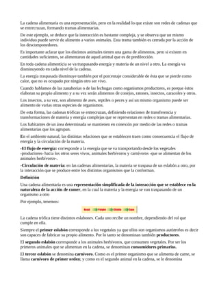 La cadena alimentaria es una representación, pero en la realidad lo que existe son redes de cadenas que
se entrecruzan, formando tramas alimentarias.
De este ejemplo, se deduce que la interacción es bastante compleja, y se observa que un mismo
individuo puede servir de alimento a varios animales. Esta trama también es cerrada por la acción de
los descomponedores.
Es importante aclarar que los distintos animales tienen una gama de alimentos, pero si existen en
cantidades suficientes, se alimentaran de aquel animal que es de predilección.
En toda cadena alimenticia se va traspasando energía y materia de un nivel a otro. La energía va
disminuyendo en cada nivel de la cadena.
La energía traspasada disminuye también por el porcentaje considerable de ésta que se pierde como
calor, que no es ocupado por ningún otro ser vivo.
Cuando hablamos de las zanahorias o de las lechugas como organismos productores, es porque éstos
elaboran su propio alimento y a su vez serán alimentos de conejos, ratones, insectos, caracoles y otros.
Los insectos, a su vez, son alimento de aves, reptiles o peces y así un mismo organismo puede ser
alimento de varias otras especies de organismos.
De esta forma, las cadenas tróficas se entrecruzan, definiendo relaciones de transferencia y
transformaciones de materia y energía complejas que se representan en redes o tramas alimentarias.
Los habitantes de un área determinada se mantienen en conexión por medio de las redes o tramas
alimentarias que los agrupan.
En el ambiente natural, las distintas relaciones que se establecen traen como consecuencia el flujo de
energía y la circulación de la materia.
-El flujo de energía: corresponde a la energía que se va transportando desde los vegetales
-productores- hacia los otros seres vivos, animales herbívoros y carnívoros -que se alimentan de los
animales herbívoros-.
-Circulación de materia: en las cadenas alimentarias, la materia se traspasa de un eslabón a otro, por
la interacción que se produce entre los distintos organismos que la conforman.
Definición
Una cadena alimentaria es una representación simplificada de la interacción que se establece en la
naturaleza de la acción de comer, en la cual la materia y la energía se van traspasando de un
organismo a otro
Por ejemplo, tenemos:


La cadena trófica tiene distintos eslabones. Cada uno recibe un nombre, dependiendo del rol que
cumple en ella.
Siempre el primer eslabón corresponde a los vegetales ya que ellos son organismos autótrofos es decir
son capaces de fabricar su propio alimento. Por lo tanto se denominan también productores.
El segundo eslabón corresponde a los animales herbívoros, que consumen vegetales. Por ser los
primeros animales que se alimentan en la cadena, se denominan consumidores primarios.
El tercer eslabón se denomina carnívoro. Como es el primer organismo que se alimenta de carne, se
llama carnívoro de primer orden; y como es el segundo animal en la cadena, se le denomina
 