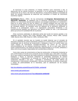 Al mencionar la crisis ambiental, el Tratado identifica como inherentes a ella, la
destrucción de los valores humanos, la alienación y la no participación ciudadana en la
construcción de su futuro. De entre las alternativas, el documento plantea la necesidad de
abolir los actuales programas de desarrollo que mantienen el modelo de crecimiento
económico vigente.

Guadalajara (México, 1992).- En las conclusiones del Congreso Iberoamericano de
Educación Ambiental, se estableció que la educación ambiental es eminentemente
política y un instrumento esencial para alcanzar una sociedad sustentable en lo ambiental y
justa en lo social, ahora no solo se refiere a la cuestión ecológica sino que tiene que
incorporar las múltiples dimensiones de la realidad, por tanto contribuye a la resignificación
de conceptos básicos. Se consideró entre los aspectos de la educación ambiental, el
fomento a la participación social y la organización comunitaria tendientes a las
transformaciones globales que garanticen una óptima calidad de vida y una democracia
plena que procure el autodesarrollo de la persona.

   Otras reuniones celebradas en diferentes partes del mundo de manera paralela a las
señaladas fueron: Chosica, Perú 1976; Managua 1982, Cocoyoc, México 1984, Caracas
1988; Buenos Aires 1988; Brasil en 1989 y Venezuela 1990.

    En el apretado resumen que se muestra se puede observar que el concepto de
educación ambiental ha sufrido importantes cambios en su breve historia. Ha pasado de ser
considerada solo en términos de conservación y biológicos a tener en muchos casos una
visión integral de interrelación sociedad-naturaleza. Así mismo de una posición
refuncionalizadora de los sistemas económicos vigentes, se dió un gran paso hacia un
fuerte cuestionamiento a los estilos de desarrollo implementados en el mundo, señalando a
éstos como los principales responsables de la problemática ambiental.

    Como todo cuerpo de conocimiento en fase de construcción, la Educación Ambiental se
vino conformando en función de la evolución de los conceptos que a ella están vinculados.
Por lo que cuando la percepción del medio ambiente se reducía básicamente a sus aspectos
biológicos y físicos, la educación ambiental se presentaba claramente de manera
reduccionista y fragmentaria, no tomando en cuenta las interdependencias entre las
condiciones naturales y las socio - culturales y económicas, las cuales definen las
orientaciones e instrumentos conceptuales y técnicos que permiten al hombre comprender
y utilizar las potencialidades de la naturaleza, para la satisfacción de las propias
necesidades.

http://es.wikipedia.org/wiki/Educaci%C3%B3n_ambiental

www.minedu.gob.pe/educam/

www.minam.gob.pe/zonajovenes/?tag=educacion-ambiental
 