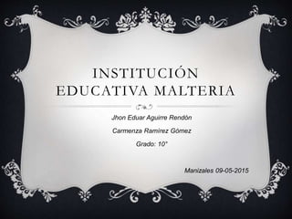 INSTITUCIÓN
EDUCATIVA MALTERIA
Jhon Eduar Aguirre Rendón
Carmenza Ramírez Gómez
Grado: 10°
Manizales 09-05-2015
 
