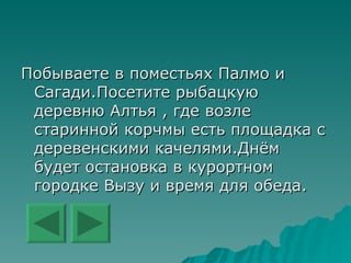 Побываете в поместьях Палмо и Сагади.Посетите рыбацкую деревню Алтья , где возле старинной корчмы есть площадка с деревенскими качелями.Днём будет остановка в курортном городке Вызу и время для обеда.  