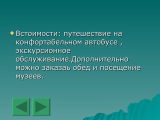 Встоимости :  путешествие на конфортабельном автобусе , экскурсионное обслуживание.Дополнительно можно заказаь обед и посещение музеев. 