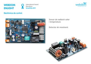 WEBDOM                    International Award
                          Barcelona
ENLIGHT                   SmartCity 2011


Electrònica de control.


                                                Sensor de radiació solar
                                                i temperatura.

                                                Detector de moviment.
 