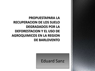 PROPUESTAPARA LA
RECUPERACION DE LOS SUELO
DEGRADADOS POR LA
DEFORESTACION Y EL USO DE
AGROQUIMICOS EN LA REGION
DE BARLOVENTO
Eduard Sanz
 