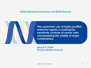 1
Global Medicinal Chemistry and GPCR Summit
The systematic use of highly profiled
antitumor agents in probing the
sensitivity contexts of cancer cells
and assessing the validity of target
combinations
Eduard R. Felder
Nerviano Medical Sciences
 