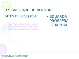 O SIGNIFICADO DO MEU NOME... SITES DE PESQUISA: http://www.ebb.com.br/nomes.php http://www.linkdobebe.com.br/nomes/boys/a.htm http://www.listadenomes.com.br/pesquisa-de-nomes/ EDUARDA: PRÓSPERA GUARDIÃ PESQUISAR NA INTERNET 