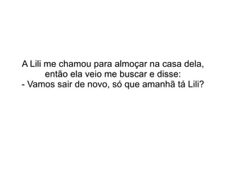 A Lili me chamou para almoçar na casa dela, então ela veio me buscar e disse: - Vamos sair de novo, só que amanhã tá Lili? 