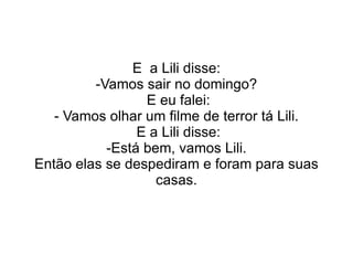 E  a Lili disse: -Vamos sair no domingo? E eu falei: - Vamos olhar um filme de terror tá Lili. E a Lili disse: -Está bem, vamos Lili. Então elas se despediram e foram para suas casas. 
