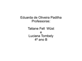 Eduarda de Oliveira Padilha Professoras: Tatiane Fell  Wüst e Luciana Tombely 4º ano B 
