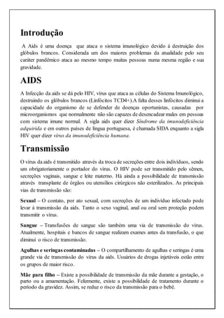 Introdução
A Aids é uma doença que ataca o sistema imunológico devido á destruição dos
glóbulos brancos. Considerada um dos maiores problemas da atualidade pelo seu
caráter pandêmico ataca ao mesmo tempo muitas pessoas numa mesma região e sua
gravidade.
AIDS
A Infecção da aids se dá pelo HIV, vírus que ataca as células do Sistema Imunológico,
destruindo os glóbulos brancos (Linfócitos TCD4+).A falta desses linfócitos diminui a
capacidade do organismo de se defender de doenças oportunistas, causadas por
microorganismos que normalmente não são capazes de desencadear males em pessoas
com sistema imune normal. A sigla aids quer dizer Síndrome da imunodeficiência
adquirida e em outros países de língua portuguesa, é chamada SIDA enquanto a sigla
HIV quer dizer vírus da imunodeficiência humana.
Transmissão
O vírus da aids é transmitido através da troca de secreções entre dois indivíduos, sendo
um obrigatoriamente o portador do vírus. O HIV pode ser transmitido pelo sêmen,
secreções vaginais, sangue e leite materno. Há ainda a possibilidade de transmissão
através transplante de órgãos ou utensílios cirúrgicos não esterilizados. As principais
vias de transmissão são:
Sexual – O contato, por ato sexual, com secreções de um indivíduo infectado pode
levar à transmissão da aids. Tanto o sexo vaginal, anal ou oral sem proteção podem
transmitir o vírus.
Sangue – Transfusões de sangue são também uma via de transmissão do vírus.
Atualmente, hospitais e bancos de sangue realizam exames antes da transfusão, o que
diminui o risco de transmissão.
Agulhas e seringas contaminadas – O compartilhamento de agulhas e seringas é uma
grande via de transmissão do vírus da aids. Usuários de drogas injetáveis estão entre
os grupos de maior risco.
Mãe para filho – Existe a possibilidade de transmissão da mãe durante a gestação, o
parto ou a amamentação. Felizmente, existe a possibilidade de tratamento durante o
período da gravidez. Assim, se reduz o risco da transmissão para o bebê.
 