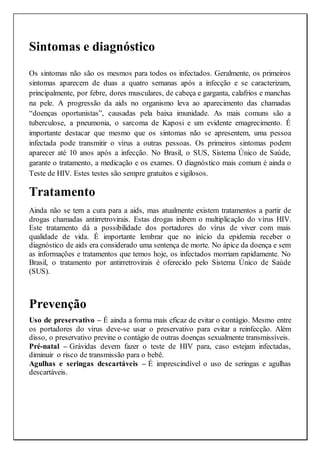 Sintomas e diagnóstico
Os sintomas não são os mesmos para todos os infectados. Geralmente, os primeiros
sintomas aparecem de duas a quatro semanas após a infecção e se caracterizam,
principalmente, por febre, dores musculares, de cabeça e garganta, calafrios e manchas
na pele. A progressão da aids no organismo leva ao aparecimento das chamadas
“doenças oportunistas”, causadas pela baixa imunidade. As mais comuns são a
tuberculose, a pneumonia, o sarcoma de Kaposi e um evidente emagrecimento. É
importante destacar que mesmo que os sintomas não se apresentem, uma pessoa
infectada pode transmitir o vírus a outras pessoas. Os primeiros sintomas podem
aparecer até 10 anos após a infecção. No Brasil, o SUS, Sistema Único de Saúde,
garante o tratamento, a medicação e os exames. O diagnóstico mais comum é ainda o
Teste de HIV. Estes testes são sempre gratuitos e sigilosos.
Tratamento
Ainda não se tem a cura para a aids, mas atualmente existem tratamentos a partir de
drogas chamadas antirretrovirais. Estas drogas inibem o multiplicação do vírus HIV.
Este tratamento dá a possibilidade dos portadores do vírus de viver com mais
qualidade de vida. É importante lembrar que no início da epidemia receber o
diagnóstico de aids era considerado uma sentença de morte. No ápice da doença e sem
as informações e tratamentos que temos hoje, os infectados morriam rapidamente. No
Brasil, o tratamento por antirretrovirais é oferecido pelo Sistema Único de Saúde
(SUS).
Prevenção
Uso de preservativo – É ainda a forma mais eficaz de evitar o contágio. Mesmo entre
os portadores do vírus deve-se usar o preservativo para evitar a reinfecção. Além
disso, o preservativo previne o contágio de outras doenças sexualmente transmissíveis.
Pré-natal – Grávidas devem fazer o teste de HIV para, caso estejam infectadas,
diminuir o risco de transmissão para o bebê.
Agulhas e seringas descartáveis – É imprescindível o uso de seringas e agulhas
descartáveis.
 
