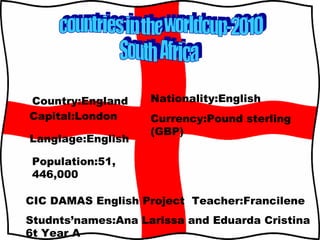 countries in the worldcup-2010 South  Africa Country:England Capital:London Langlage:English Population:51,446,000 Nationality:English Currency:Pound sterling (GBP) CIC DAMAS English Project  Teacher:Francilene  Studnts’names:Ana Larissa and Eduarda Cristina 6t Year A 