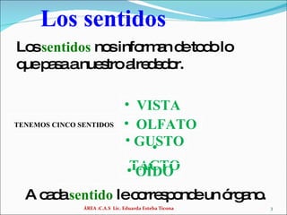 Los sentidos ÁREA :C.A.S  Lic. Eduarda Esteba Ticona GUSTO TACTO OLFATO VISTA OÍDO Los  sentidos   nos informan de todo lo que pasa a nuestro alrededor. A cada  sentido   le corresponde un órgano. TENEMOS CINCO SENTIDOS 