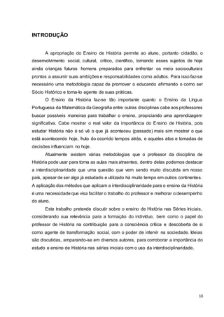 10
INTRODUÇÃO
A apropriação do Ensino de História permite ao aluno, portanto cidadão, o
desenvolvimento social, cultural, crítico, científico, tornando esses sujeitos de hoje
ainda crianças futuros homens preparados para enfrentar os meio socioculturais
prontos a assumir suas ambições e responsabilidades como adultos. Para isso faz-se
necessário uma metodologia capaz de promover o educando afirmando o como ser
Sócio Histórico e torna-lo agente de suas práticas.
O Ensino da História faz-se tão importante quanto o Ensino da Língua
Portuguesa da Matemática da Geografia entre outras disciplinas cabe aos professores
buscar possíveis maneiras para trabalhar o ensino, propiciando uma aprendizagem
significativa. Cabe mostrar o real valor da importância do Ensino de História, pois
estudar História não é só vê o que já aconteceu (passado) mais sim mostrar o que
está acontecendo hoje, fruto do ocorrido tempos atrás, e aqueles atos e tomadas de
decisões influenciam no hoje.
Atualmente existem várias metodologias que o professor da disciplina de
História pode usar para torna as aulas mais atraentes, dentro delas podemos destacar
a interdisciplinaridade que uma questão que vem sendo muito discutida em nosso
país, apesar de ser algo já estudado e utilizado há muito tempo em outros continentes.
A aplicação dos métodos que aplicam a interdisciplinaridade para o ensino da História
é uma necessidade que visa facilitar o trabalho do professor e melhorar o desempenho
do aluno.
Este trabalho pretende discutir sobre o ensino de História nas Séries Iniciais,
considerando sua relevância para a formação do indivíduo, bem como o papel do
professor de História na contribuição para a consciência crítica e descoberta de si
como agente de transformação social, com o poder de intervir na sociedade. Ideias
são discutidas, amparando-se em diversos autores, para corroborar a importância do
estudo e ensino de História nas séries iniciais com o uso da interdisciplinaridade.
 