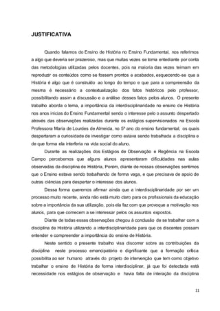 11
JUSTIFICATIVA
Quando falamos do Ensino de História no Ensino Fundamental, nos referimos
a algo que deveria ser prazeroso, mas que muitas vezes se torna entediante por conta
das metodologias utilizadas pelos docentes, pois na maioria das vezes teimam em
reproduzir os conteúdos como se fossem prontos e acabados, esquecendo-se que a
História é algo que é construído ao longo do tempo e que para a compreensão da
mesma é necessário a contextualização dos fatos históricos pelo professor,
possibilitando assim a discussão e a análise desses fatos pelos alunos. O presente
trabalho aborda o tema, a importância da interdisciplinaridade no ensino de História
nos anos inicias do Ensino Fundamental sendo o interesse pelo o assunto despertado
através das observações realizadas durante os estágios supervisionados na Escola
Professora Maria de Lourdes de Almeida, no 5º ano do ensino fundamental, os quais
despertaram a curiosidade de investigar como estava sendo trabalhada a disciplina e
de que forma ela interferia na vida social do aluno.
Durante as realizações dos Estágios de Observação e Regência na Escola
Campo percebemos que alguns alunos apresentaram dificuldades nas aulas
observadas da disciplina de História, Porém, diante de nossas observações sentimos
que o Ensino estava sendo trabalhando de forma vaga, e que precisava de apoio de
outras ciências para despertar o interesse dos alunos.
Dessa forma queremos afirmar ainda que a interdisciplinaridade por ser um
processo muito recente, ainda não está muito claro para os profissionais da educação
sobre a importância da sua utilização, pois ela faz com que provoque a motivação nos
alunos, para que comecem a se interessar pelos os assuntos expostos.
Diante de todas essas observações chegou à conclusão de se trabalhar com a
disciplina de História utilizando a interdisciplinaridade para que os discentes possam
entender e compreender a importância do ensino de História.
Neste sentido o presente trabalho visa discorrer sobre as contribuições da
disciplina neste processo emancipatório e dignificante que a formação crítica
possibilita ao ser humano através do projeto de intervenção que tem como objetivo
trabalhar o ensino de História de forma interdisciplinar, já que foi detectada está
necessidade nos estágios de observação e havia falta de interação da disciplina
 