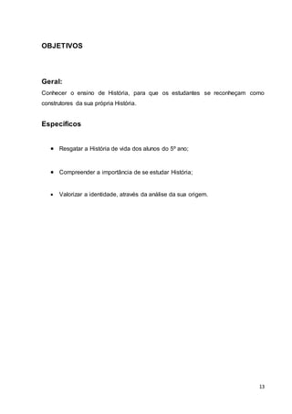 13
OBJETIVOS
Geral:
Conhecer o ensino de História, para que os estudantes se reconheçam como
construtores da sua própria História.
Específicos
 Resgatar a História de vida dos alunos do 5º ano;
 Compreender a importância de se estudar História;
 Valorizar a identidade, através da análise da sua origem.
 