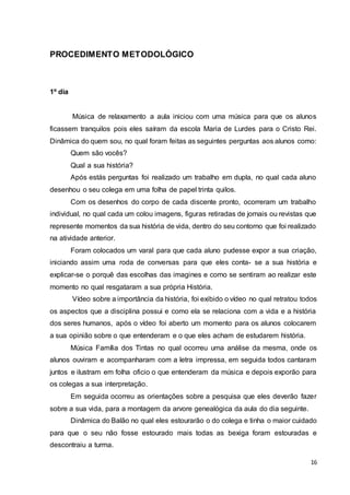 16
PROCEDIMENTO METODOLÓGICO
1º dia
Música de relaxamento a aula iniciou com uma música para que os alunos
ficassem tranquilos pois eles saíram da escola Maria de Lurdes para o Cristo Rei.
Dinâmica do quem sou, no qual foram feitas as seguintes perguntas aos alunos como:
Quem são vocês?
Qual a sua história?
Após estás perguntas foi realizado um trabalho em dupla, no qual cada aluno
desenhou o seu colega em uma folha de papel trinta quilos.
Com os desenhos do corpo de cada discente pronto, ocorreram um trabalho
individual, no qual cada um colou imagens, figuras retiradas de jornais ou revistas que
represente momentos da sua história de vida, dentro do seu contorno que foi realizado
na atividade anterior.
Foram colocados um varal para que cada aluno pudesse expor a sua criação,
iniciando assim uma roda de conversas para que eles conta- se a sua história e
explicar-se o porquê das escolhas das imagines e como se sentiram ao realizar este
momento no qual resgataram a sua própria História.
Vídeo sobre a importância da história, foi exibido o vídeo no qual retratou todos
os aspectos que a disciplina possui e como ela se relaciona com a vida e a história
dos seres humanos, após o vídeo foi aberto um momento para os alunos colocarem
a sua opinião sobre o que entenderam e o que eles acham de estudarem história.
Música Família dos Tintas no qual ocorreu uma análise da mesma, onde os
alunos ouviram e acompanharam com a letra impressa, em seguida todos cantaram
juntos e ilustram em folha oficio o que entenderam da música e depois exporão para
os colegas a sua interpretação.
Em seguida ocorreu as orientações sobre a pesquisa que eles deverão fazer
sobre a sua vida, para a montagem da arvore genealógica da aula do dia seguinte.
Dinâmica do Balão no qual eles estourarão o do colega e tinha o maior cuidado
para que o seu não fosse estourado mais todas as bexiga foram estouradas e
descontraiu a turma.
 