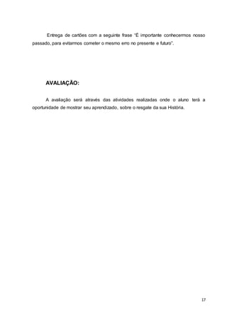 17
Entrega de cartões com a seguinte frase “É importante conhecermos nosso
passado, para evitarmos cometer o mesmo erro no presente e futuro”.
AVALIAÇÃO:
A avaliação será através das atividades realizadas onde o aluno terá a
oportunidade de mostrar seu aprendizado, sobre o resgate da sua História.
 