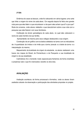 18
2º DIA
Dinâmica do casar ao tesouro, onde foi colocando em vários lugares uma carta
que tinha a origem do nome de cada aluno. Em seguida depois foi feita uma grande
roda para que eles falem o que encontraram e de quem eles acham que é? e por que?
Roda de conversa, onde alunos relatarão o que descobriram sobre a sua vida com a
pesquisa que eles fizeram com seus familiares.
Confecção da árvore genealógica de cada aluno, no qual eles colocaram o
nome de cada membro da sua família.
Apresentarão da mesma para seus colegas destacando a sua origem.
Construção de um gráfico com os dados coletados na turma com os indicadores
de: A quantidade de irmãos e de irmãs que a turma possuía e a idade da turma e a
interpretação do mesmo.
Mapeamento da localidade de origem do estudante, os alunos realizaram uma
busca nos mapas do Brasil, de Pernambuco e de Pesqueira a sua localidade de
origem e da sua atualidade
Culminância foi o momento muito especial para fechamos de forma divertidas
e prazerosa tudo o que foi vivenciados durante os dois dias.
AVALIAÇÃO
Avaliação aconteceu de forma processual e formativa, onde os alunos foram
avaliados através da observação e participação das atividades propostas no projeto.
 