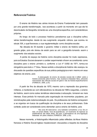 19
ReferencialTeórico
O ensino de História nas séries iniciais do Ensino Fundamental tem passado
por uma grande transformação, isso aconteceu a partir do momento em que ela foi
desvinculada da Geografia, tornando-se uma disciplina especifica, com características
próprias.
Ao longo de todo o processo histórico percebemos que a disciplina sofreu
várias transformações desde do seu surgimento enquanto ciência, que ocorreu no
século XIX, o qual favoreceu a sua regulamentação como disciplina escolar.
Na década de 30 durante o governo militar o ensino de história sofreu um
grande golpe, pois ela deixou de existir para se unir a geografia tornando assim o
surgimento dos estudos sociais.
A perda do espaço da história como disciplina escolar foi muito expressiva,
pois os Estudos Sociaisdeixaram o caráter experimental e foram se constituindo como
disciplina para o ensino primário e, conforme a Lei nº 5.692 de 1971, tornou-se
obrigatória para todo o 1º Grau. Nesse sentido a disciplina de história não avançou na
discussão de questões específicas de sua prática pedagógica e nem mesmo em seus
objetivos de ensino, pois
A preocupação do ensino de estudos sociais não é refletir sobre a
história construída pelos homens, mas, localizar e interpretar fatos, utilizando
instrumental das ciências sociais em geral e não da história especificamente
(FONSECA, 2006, p.23).
A partir de fins da década de 1970, mesmo com a repressão dos governos
militares, e mantendo-se com efervescência na década de 1980 e seguintes, o ensino
de história, assim como outras temáticas relacionadas à educação, tornaram-se mais
intensas. Esse período foi marcado pela organização de movimentos populares, por
reivindicações pela redemocratização do país. Os professores de história começaram
a se organiza em busca da qualificação da disciplina e de seus profissionais. Este
contexto pode ser considerado como elementar para o ensino de história, pois
Nos anos 80 vivenciamos uma realidade contraditória e rica. De um
lado, um amplo debate, troca de experiências, um movimento de repensar as
problemáticas das várias áreas. De outro, a permanência de uma legislação
elaborada em plena ditadura (FONSECA, 2006, p.25).
Nesse momento, a historiografia influenciada pelas reflexões da Nova História
francesa e História Social inglesa impulsionavam discussões a respeito da disciplina
 