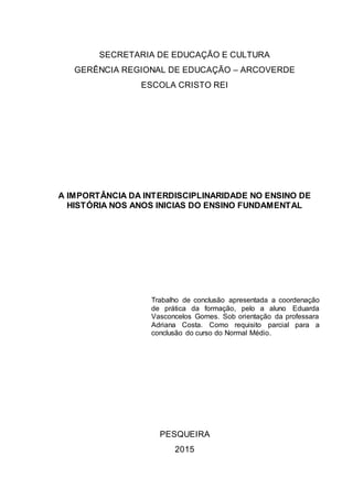 SECRETARIA DE EDUCAÇÃO E CULTURA
GERÊNCIA REGIONAL DE EDUCAÇÃO – ARCOVERDE
ESCOLA CRISTO REI
A IMPORTÂNCIA DA INTERDISCIPLINARIDADE NO ENSINO DE
HISTÓRIA NOS ANOS INICIAS DO ENSINO FUNDAMENTAL
Trabalho de conclusão apresentada a coordenação
de prática da formação, pelo a aluno Eduarda
Vasconcelos Gomes. Sob orientação da professara
Adriana Costa. Como requisito parcial para a
conclusão do curso do Normal Médio.
PESQUEIRA
2015
 