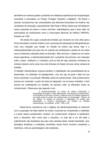 20
de história em diversos países e podendo ser relatadas experiências de reorganização
conceitual e curriculares na França, Portugal, Espanha e Inglaterra. No Brasil, o
assunto se disseminou nas universidades que ofereciam licenciatura em história, nas
secretarias de educação, especialmente São Paulo e Minas Gerais que formalizaram
novas propostas de ensino e novos caminhos metodológicos para a área, além de
associações de profissionais como a Associação Nacional de História (ANPUH),
fundada em 1961.
No século XX, surgiu a escola dos Annales que iniciaram um novo olha para a
forma de estudar e ensinar história, com o processo de separação da Geografia temos
mais uma evolução que resulta no modelo de ensino que temos hoje e a
interdisciplinaridade veio para dar um suporte aos professores a pensar de ser ainda
pouco conhecida e utilizadas pelos os docentes. Além de busca integrar-se em outras
áreas específicas, a interdisciplinaridade tem o propósito de promover uma interação
entre o aluno, professor e o cotidiano, pois os dias de hoje podemos considerar as
ciências naturais como umas das mais diversas em função de seus vários campos de
trabalho.
O trabalho interdisciplinar propicia também a implantação das possibilidades de se
desenvolver os conteúdos do planejamento, uma vez que se pode ir além da sua
forma conceitual e se articular diferentes áreas do conhecimento. Este conhecimento
precisa ser construído a partir da ideia de integração, de se buscar trabalhar o todo
precisa ser estabelecido um trabalho de parceria entre as diferentes áreas do
conhecimento. Observa-se que segundo Luck:
A interdisciplinaridade no campo da ciência corresponde à
necessidade de superar a visão fragmentada de produção do conhecimento,
como também de articular e produzir coerência entre os múltiplos fragmentos
que estão postos no acervo de conhecimentos da humanidade. Trata-se de
um esforço no sentido de promover a elaboração de síntese que
desenvolvam a continua recomposição da unidade as múltiplas
representações da realidade. (LUCK, 1995, p.59)
Desta forma, percebe-se que o objetivo da interdisciplinaridade se relaciona
com a superação da visão restrita de mundo, buscando-se compreender a realidade,
e a partir dessa compreensão, construir um conhecimento dinâmico e significativo
para o educando, bem como para o educador, ou seja ela é um elo entre o
entendimento das disciplinas nas suas mais variadas áreas. Sendo importante, pois,
abrangem temáticas e conteúdos permitindo dessa forma recursos inovadores e
dinâmicos, onde as aprendizagens são ampliadas.
 
