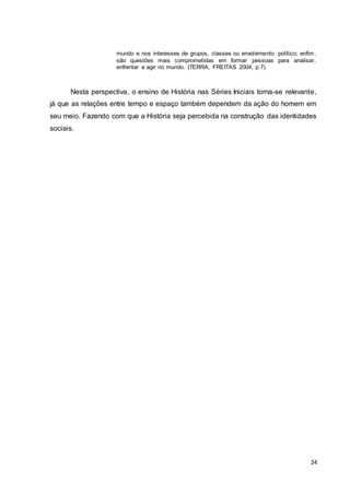 24
mundo e nos interesses de grupos, classes ou envolvimento político; enfim,
são questões mais comprometidas em formar pessoas para analisar,
enfrentar e agir no mundo. (TERRA, FREITAS 2004, p.7)
Nesta perspectiva, o ensino de História nas Séries Iniciais torna-se relevante,
já que as relações entre tempo e espaço também dependem da ação do homem em
seu meio. Fazendo com que a História seja percebida na construção das identidades
sociais.
 