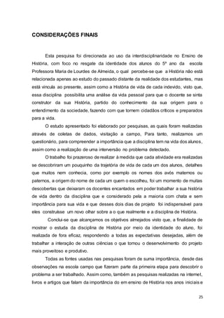 25
CONSIDERAÇÕES FINAIS
Esta pesquisa foi direcionada ao uso da interdisciplinaridade no Ensino de
História, com foco no resgate da identidade dos alunos do 5º ano da escola
Professora Maria de Lourdes de Almeida, o qual percebe-se que a História não está
relacionada apenas ao estudo do passado distante da realidade dos estudantes, mas
está vincula ao presente, assim como a História de vida de cada indevido, visto que,
essa disciplina possibilita uma análise da vida pessoal para que o docente se sinta
construtor da sua História, partido do conhecimento da sua origem para o
entendimento da sociedade, fazendo com que tornem cidadãos críticos e preparados
para a vida.
O estudo apresentado foi elaborado por pesquisas, as quais foram realizadas
através de coletas de dados, visitação a campo, Para tanto, realizamos um
questionário, para compreender a importância que a disciplina tem na vida dos alunos,
assim como a realização de uma interversão no problema detectado.
O trabalho foi prazeroso de realizar à medida que cada atividade era realizadas
se descobriram um pouquinho da trajetória de vida de cada um dos alunos, detalhes
que muitos nem conhecia, como por exemplo os nomes dos avós maternos ou
paternos, a origem do nome de cada um quem o escolheu, foi um momento de muitas
descobertas que deixaram os docentes encantados em poder trabalhar a sua história
de vida dentro da disciplina que e considerado pela a maioria com chata e sem
importância para sua vida e que desses dois dias de projeto foi indispensável para
eles construísse um novo olhar sobre a o que realmente e a disciplina de História.
Conclui-se que alcançamos os objetivos almejados visto que, a finalidade de
mostrar o estuda da disciplina de História por meio da identidade do aluno, foi
realizada de fora eficaz, respondendo a todas as expectativas desejadas, além de
trabalhar a interação de outras ciências o que tornou o desenvolvimento do projeto
mais proveitoso e produtivo.
Todas as fontes usadas nas pesquisas foram de suma importância, desde das
observações na escola campo que fizeram parte da primeira etapa para descobrir o
problema a ser trabalhado. Assim como, também as pesquisas realizadas na internet,
livros e artigos que falam da importância do em ensino de História nos anos iniciais e
 