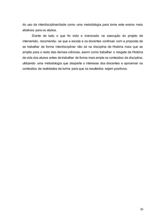 26
do uso da interdisciplinaridade como uma metodologia para torna este ensino mais
atrativos para os alunos.
Diante de tudo o que foi visto e vivenciado na execução do projeto de
interversão, recomenda- se que a escola e os docentes continuei com a proposta de
se trabalhar de forma interdisciplinar não só na disciplina de História mais que se
amplie para o resto das demais ciências, assim como trabalhar o resgate da História
de vida dos alunos antes de trabalhar de forma mais ampla os conteúdos da disciplina,
utilizando uma metodologia que desperte o interesse dos discentes e aproximar os
conteúdos da realidades da turma para que os resultados sejam positivos.
 