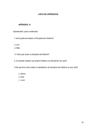 28
LISTA DE APÊNDICES
APÊNDICE A
Questionário para a entrevista
1 você gosta de estuda a Disciplina de História?
( ) sim
( ) Não
2. Para que serve a disciplina de História?
3. E possível estuda sua própria História na disciplina? por que?
4 De que fora você avalia a importância da disciplina de História na sua vida?
( ) ótimo
( ) boa
( ) ruim
 