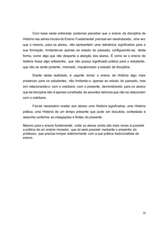 31
Com base nesta entrevista podemos perceber que o ensino da disciplina de
História nas séries iniciais do Ensino Fundamental precisar ser reestruturado, uma vez
que o mesmo, para os alunos, não apresentam uma relevância significativa para a
sua formação, limitando-se apenas ao estudo do passado, configurando-se, desta
forma, como algo que não desperta a atenção dos alunos. É como se o ensino de
história fosse algo enfadonho, que não possui significado prático para o estudante,
que não se sente portanto, motivado, impulsionado a estudar tal disciplina.
Diante desta realidade, é urgente tornar o ensino de História algo mais
prazeroso para os estudantes, não limitando-o apenas ao estudo do passado, mas
sim relacionando-o com o cotidiano, com o presente, demonstrando para os alunos
que tal disciplina não é apenas constituída de assuntos teóricos que não se relacionam
com o cotidiano.
Faz-se necessário revelar aos alunos uma História significativa, uma História
prática, uma História de um tempo presente que pode ser discutida, contestada e
reescrita conforme as indagações e fontes do presente.
Mesmo para o ensino fundamental, onde os alunos ainda são mais novos é possível
a prática de um ensino inovador, que só será possível mediante o empenho do
professor, que precisa romper anteriormente com a sua prática tradicionalista de
ensino.
 