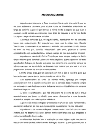 AGRADECIMENTOS
Agradeço primeiramente a Deus e a virgem Maria, pela vida, pela fé, por ter
me dado sabedoria, paciência, para superar todas as dificuldades enfrentadas ao
longo do caminho. Agradeço por iluminar a minha mente a respeito do que fazer e
escrever e está comigo nos momentos mais difícil de fraqueza e por ter me dando
força para chega até o fim nesse trabalho.
Aos meus familiares que, de alguma forma, incentivaram-me na constante
busca pelo conhecimento. Em especial aos meus pais A minha mãe, Claudia
Vasconcelos por ser quem é, por todo amor, amizade, pela parceria e por não desistir
de mim, ao meu pai, Edinaldo Vasconcelos pelo amor, proteção e carinho
principalmente pelo companheirismo, sempre estando ao meu lado quando precisei.
Agradeço ao meu irmão Carlos Eduardo por estar sempre comigo me dando
força e motivos para continua lutando por meus objetivos, quero agradecer por tudo
que eles tem feito por me durante todo esse meu caminho, me ensinando sempre os
valores que sem ele jamais teria me tornando esta pessoa que sou hoje e por me
proporcionar à chance de realizar os meus sonhos.
A minha amiga Cida, por ter acreditado em mim e pelo o incentivo para que
fazer este curso que se tornou tão importante em minha vida.
Aos sobreviventes da turma do Normal médio, agradeço por sempre
acreditarem em mim e estarem comigo em todo o percurso desta trajetória sempre
me apoiando no qual dividimos durante todo esse tempo as dificuldades e os prazeres
da vida ao longo do curso.
A todos os professores que nos ensinaram no decorre do curso, meus
agradecimentos por terem contribuído para novas descobertas e uma formação
acadêmica, sempre com muito apoio e incentivos.
Agradeço as minhas colegas e professores do 2º ano do curso normal médio,
que sempre estiveram ao meu lado me apoiando e acreditando no meu potencial.
Agradeço a todos os meus colegas e professores do curso de Licenciatura em
História, que no decore desse anos sempre mim deram força para que chegasse a
mais uma realização de um sonho.
A orientadora Adriana pela a aceitação do meu projeto e por me permitir
discutir um tema que faz parte da minha formação docente, quero agradecer pela a
 