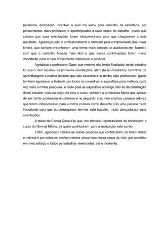 paciência, dedicação, incentivo o qual me levou pelo caminho da sabedoria, por
pensamentos mais profundos e aperfeiçoados a cada etapa do trabalho, quero que
saibam que suas orientações foram indispensáveis para que chegassem a este
resultado. Agradeço pelo o profissionalismo e também pela compreensão dos meus
limites, que sempre encontraram uma forma mais simples de auxiliando-me fazendo
com que o caminho ficasse mais fácil e que essas contribuições foram muito
importante para o meu crescimento intelectual e pessoal.
Agradeço a professora Ozani que mesmo não tendo finalizado neste trabalho
foi quem mim mostrou as primeiras orientações, além de ter mostrados caminhos de
aprendizagem e pratica docente que são essenciais na minha vida profissional, quero
também agradecer a Roberta por todos os conselhos e sugestões para melhora cada
vez mais a minha pesquisa, a Celio pela as sugestões ao longo não só da construção
deste trabalho mais ao longo de todo o curso, também a professora Marta que apesar
de ser minha professora no primeiro e no segundo ano, mim ensinou coisas e valores
que foram indispensável para a minha postura como docente e foi uma pessoa muito
importante para que eu conseguisse termina este trabalho, muito obrigada por suas
orientações.
A todos da Escola Cristo Rei que, me ofereceu oportunidade de concretizar o
curso do Normal Médio, as quais contribuíram para a realização este sonho.
Enfim, agradeço a todas as outras pessoas que contribuíram de foram direta
e indireta e por todos os conhecimentos adquiridos nessa etapa da vida, por acreditar
em meu esforço e todos os trabalhos vivenciados até o momento.
 