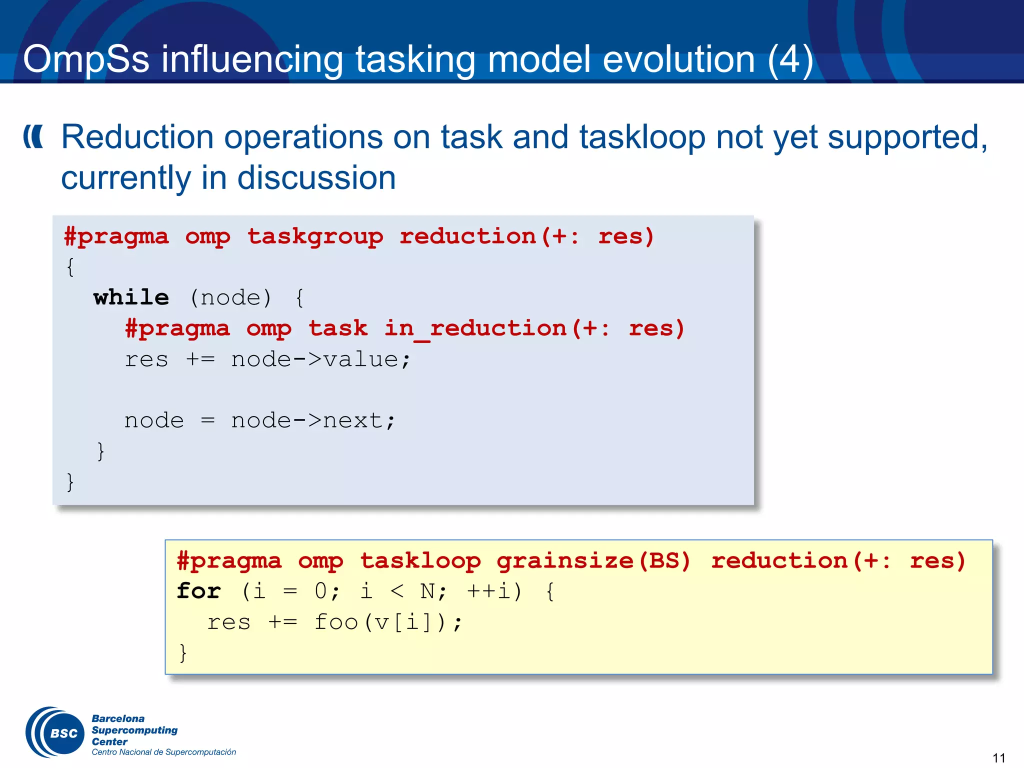 11
OmpSs influencing tasking model evolution (4)
Reduction operations on task and taskloop not yet supported,
currently in discussion
#pragma omp taskgroup reduction(+: res)
{
while (node) {
#pragma omp task in_reduction(+: res)
res += node->value;
node = node->next;
}
}
#pragma omp taskloop grainsize(BS) reduction(+: res)
for (i = 0; i < N; ++i) {
res += foo(v[i]);
}
 
