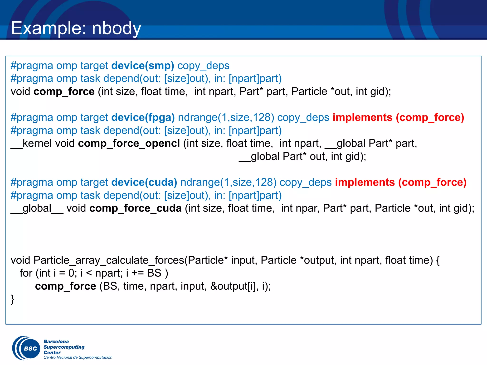 Example: nbody
#pragma omp target device(smp) copy_deps
#pragma omp task depend(out: [size]out), in: [npart]part)
void comp_force (int size, float time, int npart, Part* part, Particle *out, int gid);
#pragma omp target device(fpga) ndrange(1,size,128) copy_deps implements (comp_force)
#pragma omp task depend(out: [size]out), in: [npart]part)
__kernel void comp_force_opencl (int size, float time, int npart, __global Part* part,
__global Part* out, int gid);
#pragma omp target device(cuda) ndrange(1,size,128) copy_deps implements (comp_force)
#pragma omp task depend(out: [size]out), in: [npart]part)
__global__ void comp_force_cuda (int size, float time, int npar, Part* part, Particle *out, int gid);
void Particle_array_calculate_forces(Particle* input, Particle *output, int npart, float time) {
for (int i = 0; i < npart; i += BS )
comp_force (BS, time, npart, input, &output[i], i);
}
 