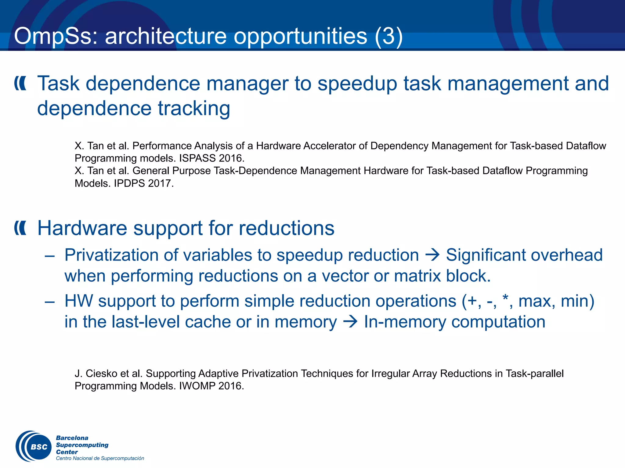 OmpSs: architecture opportunities (3)
Task dependence manager to speedup task management and
dependence tracking
Hardware support for reductions
– Privatization of variables to speedup reduction à Significant overhead
when performing reductions on a vector or matrix block.
– HW support to perform simple reduction operations (+, -, *, max, min)
in the last-level cache or in memory à In-memory computation
X. Tan et al. Performance Analysis of a Hardware Accelerator of Dependency Management for Task-based Dataflow
Programming models. ISPASS 2016.
X. Tan et al. General Purpose Task-Dependence Management Hardware for Task-based Dataflow Programming
Models. IPDPS 2017.
J. Ciesko et al. Supporting Adaptive Privatization Techniques for Irregular Array Reductions in Task-parallel
Programming Models. IWOMP 2016.
 