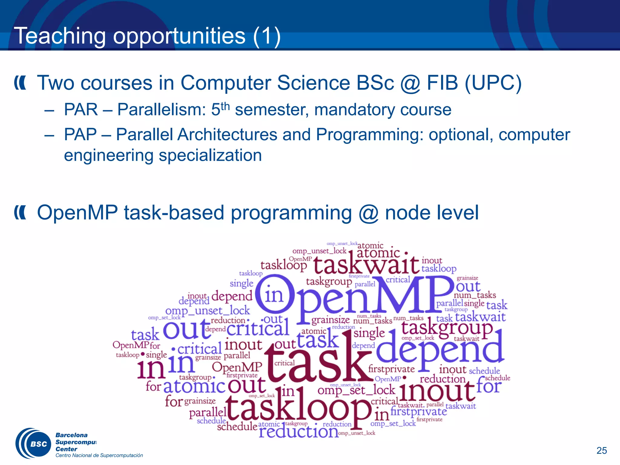 25
Teaching opportunities (1)
Two courses in Computer Science BSc @ FIB (UPC)
– PAR – Parallelism: 5th semester, mandatory course
– PAP – Parallel Architectures and Programming: optional, computer
engineering specialization
OpenMP task-based programming @ node level
 