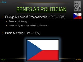 …Contd



                   BENES AS POLITICIAN
 • Foreign Minister of Czechoslovakia (1918 – 1935).
       • Famous in diplomacy.
       • Influential figure at international conferences.


 • Prime Minister (1921 – 1922).




1/9/2013                                                    11   Contd..
 