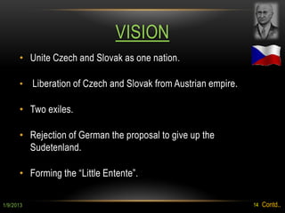 VISION
      • Unite Czech and Slovak as one nation .

      •    Liberation of Czech and Slovak from Austrian empire.

      • Two exiles.

      • Rejection of German the proposal to give up the
        Sudetenland.

      • Forming the “Little Entente”.

1/9/2013                                                          14   Contd..
 