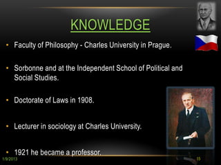 KNOWLEDGE
 • Faculty of Philosophy - Charles University in Prague.

 • Sorbonne and at the Independent School of Political and
   Social Studies.

 • Doctorate of Laws in 1908.


 • Lecturer in sociology at Charles University.


 • 1921 he became a professor.
1/9/2013                                                     15
 
