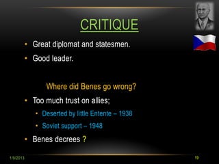 CRITIQUE
           • Great diplomat and statesmen.
           • Good leader.


                 Where did Benes go wrong?
           • Too much trust on allies;
              • Deserted by little Entente – 1938
              • Soviet support – 1948
           • Benes decrees ?

1/9/2013                                            19
 