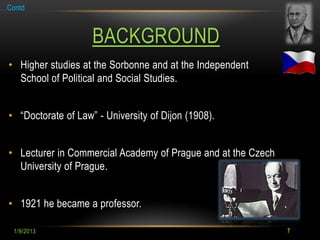 …Contd



                     BACKGROUND
 • Higher studies at the Sorbonne and at the Independent
   School of Political and Social Studies.


 • “Doctorate of Law” - University of Dijon (1908).


 • Lecturer in Commercial Academy of Prague and at the Czech
   University of Prague.


 • 1921 he became a professor.

   1/9/2013                                                    7
 