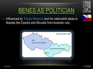 BENES AS POLITICIAN
• Influenced by Tomas Masaryk and his nationalist ideas to
  liberate the Czechs and Slovaks from Austrian rule.




 1/9/2013                                                    8   Contd..
 