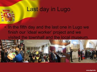Last day in Lugo
• In the fifth day and the last one in Lugo we
finish our ‘ideal worker’ project and we
visited the townhall and the local museum.