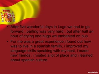 • After five wonderful days in Lugo we had to go
forward , parting was very hard , but after half an
hour of crying and hugs we embarked on bus.
• For me was a great experience,i found out how
was to live in a spanish familly, i improved my
language skills speaking with my host, i made
new friends , i visited a lot of place and i learned
about spanish culture.