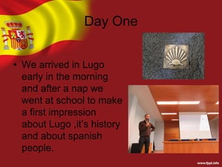 Day One
• We arrived in Lugo
early in the morning
and after a nap we
went at school to make
a first impression
about Lugo ,it’s history
and about spanish
people.